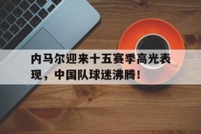 开云体育-内马尔迎来十五赛季高光表现，中国队球迷沸腾！的简单介绍